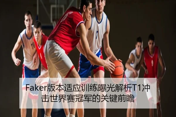 Faker版本适应训练曝光解析T1冲击世界赛冠军的关键前瞻