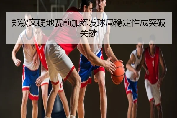 郑钦文硬地赛前加练发球局稳定性成突破关键