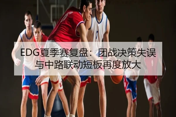 EDG夏季赛复盘：团战决策失误与中路联动短板再度放大