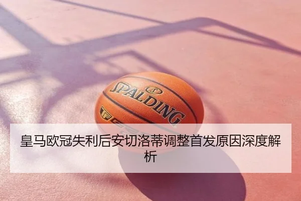 皇马欧冠失利后安切洛蒂调整首发原因深度解析