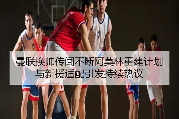 曼联换帅传闻不断阿莫林重建计划与新援适配引发持续热议